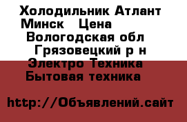 Холодильник Атлант Минск › Цена ­ 4 000 - Вологодская обл., Грязовецкий р-н Электро-Техника » Бытовая техника   